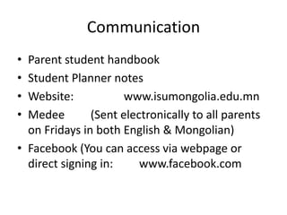 Communication
• Parent student handbook
• Student Planner notes
• Website:            www.isumongolia.edu.mn
• Medee        (Sent electronically to all parents
  on Fridays in both English & Mongolian)
• Facebook (You can access via webpage or
  direct signing in:     www.facebook.com
 
