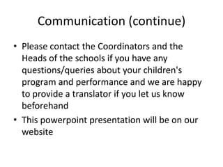 Communication (continue)
• Please contact the Coordinators and the
  Heads of the schools if you have any
  questions/queries about your children's
  program and performance and we are happy
  to provide a translator if you let us know
  beforehand
• This powerpoint presentation will be on our
  website
 