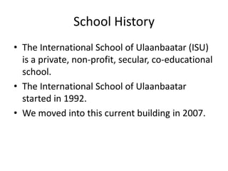 School History
• The International School of Ulaanbaatar (ISU)
  is a private, non-profit, secular, co-educational
  school.
• The International School of Ulaanbaatar
  started in 1992.
• We moved into this current building in 2007.
 
