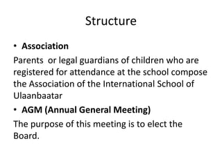 Structure
• Association
Parents or legal guardians of children who are
registered for attendance at the school compose
the Association of the International School of
Ulaanbaatar
• AGM (Annual General Meeting)
The purpose of this meeting is to elect the
Board.
 