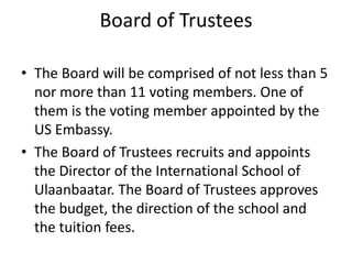 Board of Trustees

• The Board will be comprised of not less than 5
  nor more than 11 voting members. One of
  them is the voting member appointed by the
  US Embassy.
• The Board of Trustees recruits and appoints
  the Director of the International School of
  Ulaanbaatar. The Board of Trustees approves
  the budget, the direction of the school and
  the tuition fees.
 