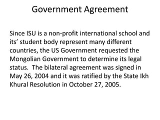 Government Agreement

Since ISU is a non-profit international school and
its’ student body represent many different
countries, the US Government requested the
Mongolian Government to determine its legal
status. The bilateral agreement was signed in
May 26, 2004 and it was ratified by the State Ikh
Khural Resolution in October 27, 2005.
 