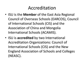 Accreditation
• ISU is the Member of the East Asia Regional
  Council of Overseas Schools (EARCOS), Council
  of International Schools (CIS) and the
  Association of China and Mongolia
  International Schools (ACAMIS).
• ISU is accredited by two International
  Accreditation Organizations: Council of
  International Schools (CIS) and the New
  England Association of Schools and Colleges
  (NEASC).
 