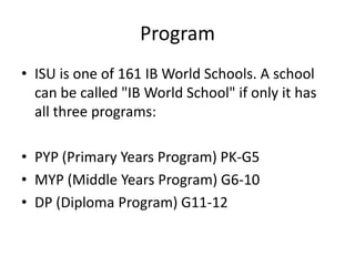 Program
• ISU is one of 161 IB World Schools. A school
  can be called "IB World School" if only it has
  all three programs:

• PYP (Primary Years Program) PK-G5
• MYP (Middle Years Program) G6-10
• DP (Diploma Program) G11-12
 
