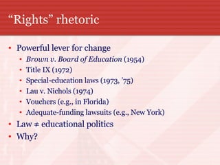 “ Rights” rhetoric Powerful lever for change Brown v. Board of Education  (1954) Title IX (1972) Special-education laws (1973, ’75)  Lau v. Nichols (1974)  Vouchers (e.g., in Florida)  Adequate-funding lawsuits (e.g., New York) Law ≠ educational politics  Why? 