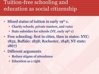 Tuition-free schooling and education as social citizenship Mixed status of tuition in early 19 th  c. Charity schools, private masters, and  rates State subsidies for schools (NY, early 19 th  c) Free schooling: first in cities, then in states: NYC: 1832, Buffalo: 1838; Rochester, 1848; NY state: 1867) Different arguments Reduce stigma of attendance Education as a right 