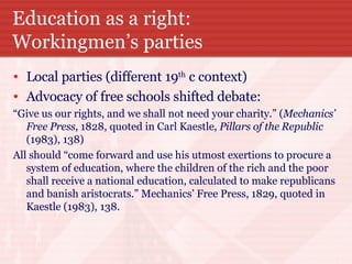 Education as a right: Workingmen’s parties Local parties (different 19 th  c context) Advocacy of free schools shifted debate: “ Give us our rights, and we shall not need your charity.” ( Mechanics’ Free Press , 1828, quoted in Carl Kaestle,  Pillars of the Republic  (1983), 138) All should “come forward and use his utmost exertions to procure a system of education, where the children of the rich and the poor shall receive a national education, calculated to make republicans and banish aristocrats.” Mechanics’ Free Press, 1829, quoted in Kaestle (1983), 138. 