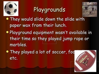 Playgrounds They would slide down the slide with paper wax from their lunch. Playground equipment wasn’t available in their time so they played jump rope or marbles. They played a lot of soccer, football etc. 
