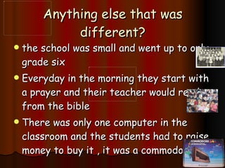 Anything else that was different? the school was small and went up to only grade six Everyday in the morning they start with a prayer and their teacher would read from the bible There was only one computer in the classroom and the students had to raise money to buy it , it was a commodore 64. 