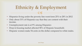 Ethnicity & Employment

• Hispanics living under the poverty line went form 25% to 28% in 2012
• Only about 33% of Hispan...