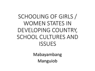 SCHOOLING OF GIRLS /
WOMEN STATES IN
DEVELOPING COUNTRY,
SCHOOL CULTURES AND
ISSUES
Mabayambang
Manguiob
 