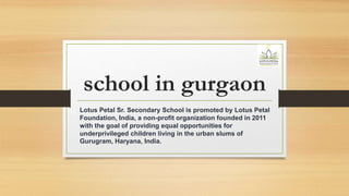 school in gurgaon
Lotus Petal Sr. Secondary School is promoted by Lotus Petal
Foundation, India, a non-profit organization founded in 2011
with the goal of providing equal opportunities for
underprivileged children living in the urban slums of
Gurugram, Haryana, India.
 