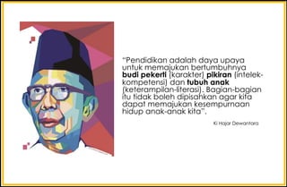 “Pendidikan adalah daya upaya
untuk memajukan bertumbuhnya
budi pekerti (karakter) pikiran (intelek-
kompetensi) dan tubuh anak
(keterampilan-literasi). Bagian-bagian
itu tidak boleh dipisahkan agar kita
dapat memajukan kesempurnaan
hidup anak-anak kita”.
Ki Hajar Dewantara
 