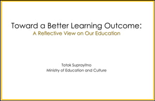 Toward a Better Learning Outcome:
A Reflective View on Our Education
Totok Suprayitno
Ministry of Education and Culture
 