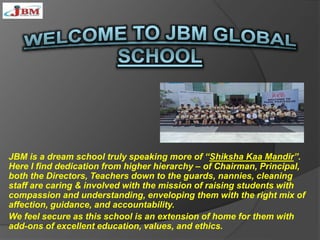 JBM is a dream school truly speaking more of “Shiksha Kaa Mandir”.
Here I find dedication from higher hierarchy – of Chairman, Principal,
both the Directors, Teachers down to the guards, nannies, cleaning
staff are caring & involved with the mission of raising students with
compassion and understanding, enveloping them with the right mix of
affection, guidance, and accountability.
We feel secure as this school is an extension of home for them with
add-ons of excellent education, values, and ethics.
 