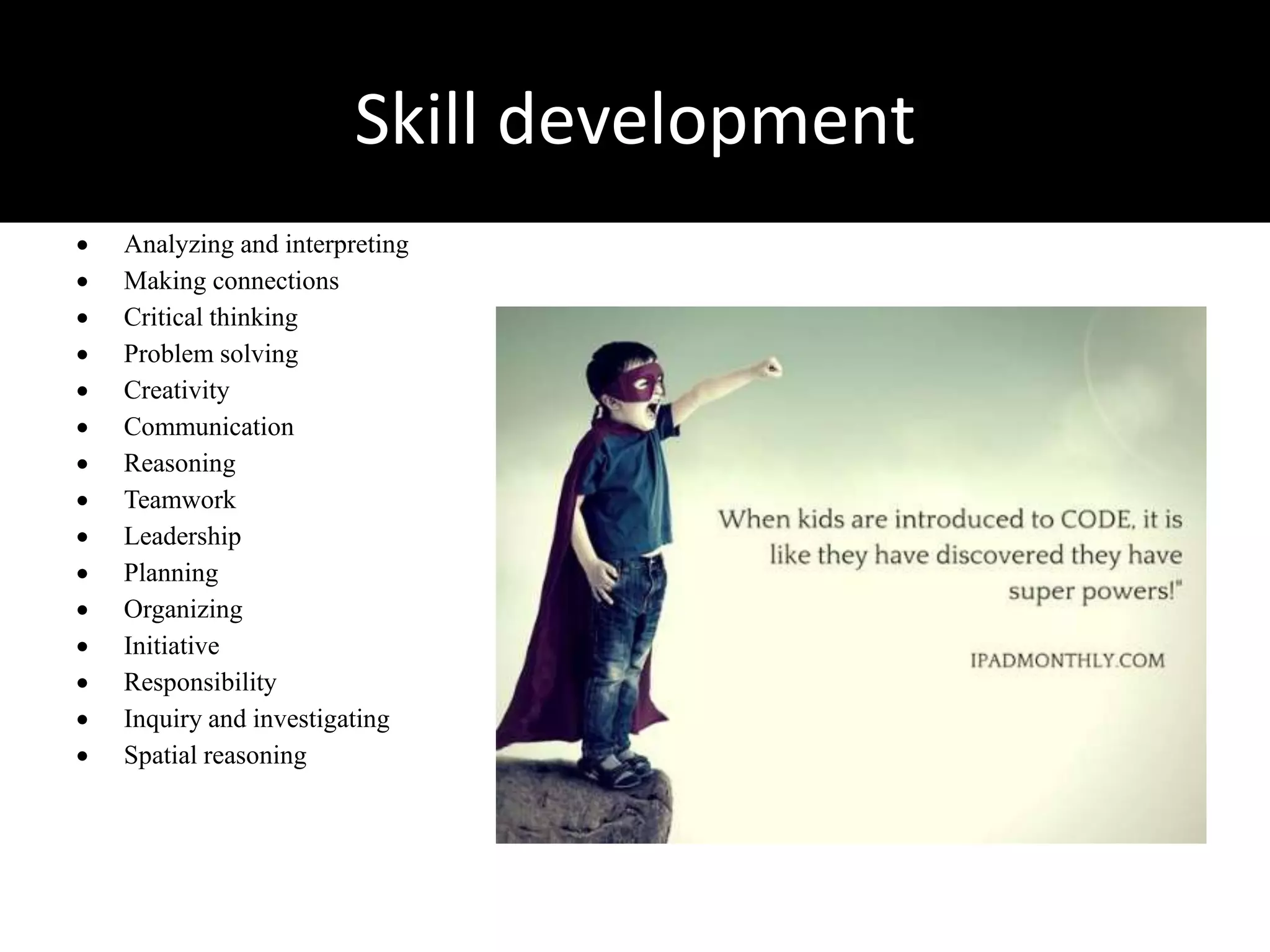 Skill development
 Analyzing and interpreting
 Making connections
 Critical thinking
 Problem solving
 Creativity
 Communication
 Reasoning
 Teamwork
 Leadership
 Planning
 Organizing
 Initiative
 Responsibility
 Inquiry and investigating
 Spatial reasoning
 