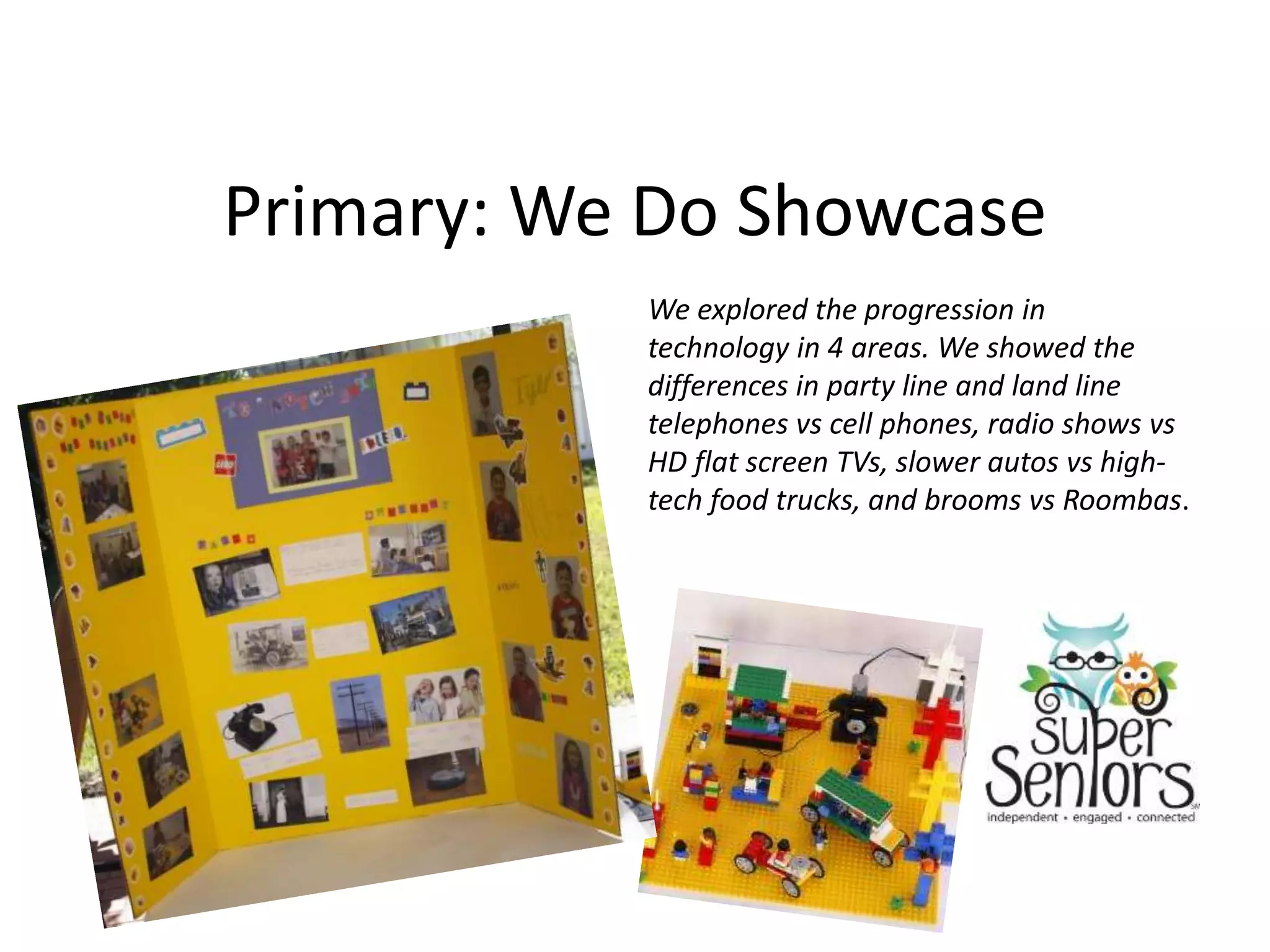 Primary: We Do Showcase
We explored the progression in
technology in 4 areas. We showed the
differences in party line and land line
telephones vs cell phones, radio shows vs
HD flat screen TVs, slower autos vs high-
tech food trucks, and brooms vs Roombas.
 