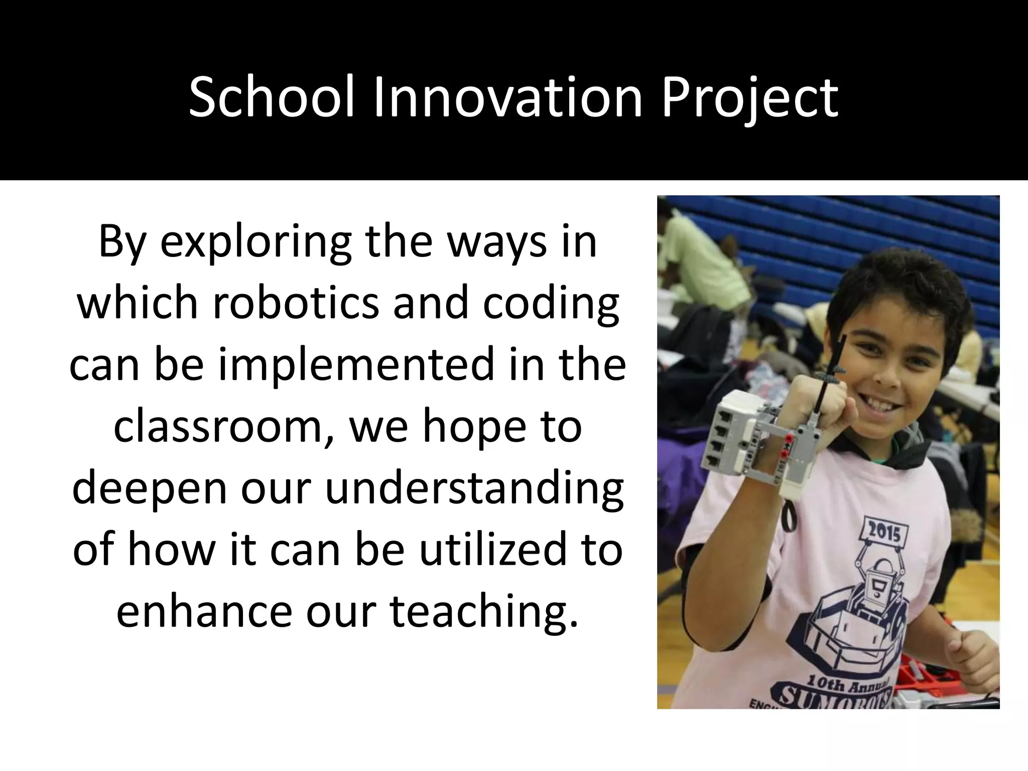 School Innovation Project
By exploring the ways in
which robotics and coding
can be implemented in the
classroom, we hope to
deepen our understanding
of how it can be utilized to
enhance our teaching.
 