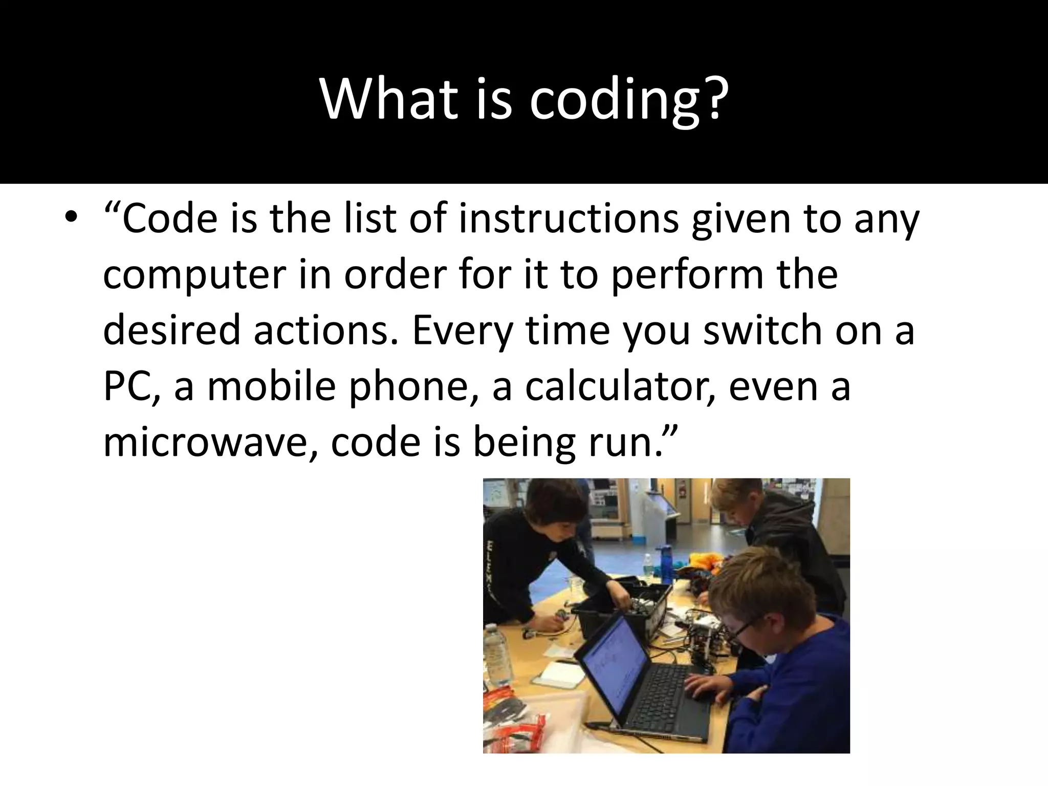 What is coding?
• “Code is the list of instructions given to any
computer in order for it to perform the
desired actions. Every time you switch on a
PC, a mobile phone, a calculator, even a
microwave, code is being run.”
 
