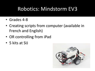 Robotics: Mindstorm EV3
• Grades 4-8
• Creating scripts from computer (available in
French and English)
• OR controlling from iPad
• 5 kits at SIJ
 