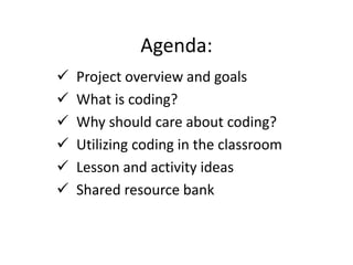 Agenda:
 Project overview and goals
 What is coding?
 Why should care about coding?
 Utilizing coding in the classroom
 Lesson and activity ideas
 Shared resource bank
 