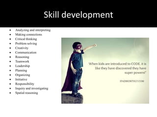 Skill development
 Analyzing and interpreting
 Making connections
 Critical thinking
 Problem solving
 Creativity
 Communication
 Reasoning
 Teamwork
 Leadership
 Planning
 Organizing
 Initiative
 Responsibility
 Inquiry and investigating
 Spatial reasoning
 