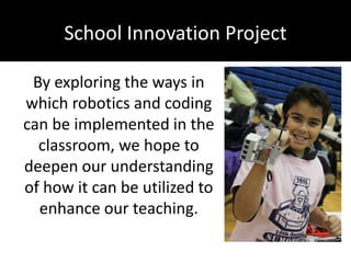 School Innovation Project
By exploring the ways in
which robotics and coding
can be implemented in the
classroom, we hope to
deepen our understanding
of how it can be utilized to
enhance our teaching.
 