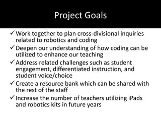 Project Goals
Work together to plan cross-divisional inquiries
related to robotics and coding
Deepen our understanding of how coding can be
utilized to enhance our teaching
Address related challenges such as student
engagement, differentiated instruction, and
student voice/choice
Create a resource bank which can be shared with
the rest of the staff
Increase the number of teachers utilizing iPads
and robotics kits in future years
 