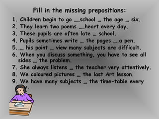 Fill in the missing prepositions:
1. Children begin to go … school … the age … six.
2. They learn two poems … heart every day.
3. These pupils are often late … school.
4. Pupils sometimes write … the pages … a pen.
5. … his point … view many subjects are difficult.
6. When you discuss something, you have to see all
sides … the problem.
7. She always listens … the teacher very attentively.
8. We coloured pictures … the last Art lesson.
9. We have many subjects … the time-table every
day.
 