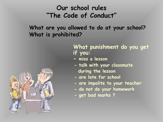 Our school rules
“The Code of Conduct”
What are you allowed to do at your school?
What is prohibited?
What punishment do you get
if you:
- miss a lesson
- talk with your classmate
during the lesson
- are late for school
- are impolite to your teacher
- do not do your homework
- get bad marks ?
 