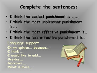 Complete the sentences:
• I think the easiest punishment is …….
• I think the most unpleasant punishment
is...
• I think the most effective punishment is…
• I think the less effective punishment is…
Language support
•In my opinion,….because….
•I think …
•I would like to add….
•Besides,…
•Moreover,…
•What is more,…
 