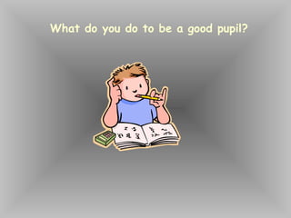 What do you do to be a good pupil?
 
