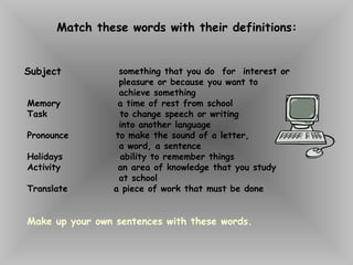 Match these words with their definitions:
something that you do for interest or
pleasure or because you want to
achieve something
Memory a time of rest from school
Task to change speech or writing
into another language
Pronounce to make the sound of a letter,
a word, a sentence
Holidays ability to remember things
Activity an area of knowledge that you study
at school
Translate a piece of work that must be done
Make up your own sentences with these words.
Subject
 