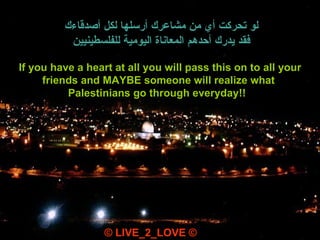 If you have a heart at all you will pass this on to all your friends and MAYBE someone will realize what  Palestinians go through everyday!!   © LIVE_2_LOVE © لو تحركت أي من مشاعرك أرسلها لكل أصدقاءك فقد يدرك أحدهم المعاناة اليومية للفلسطينيين 