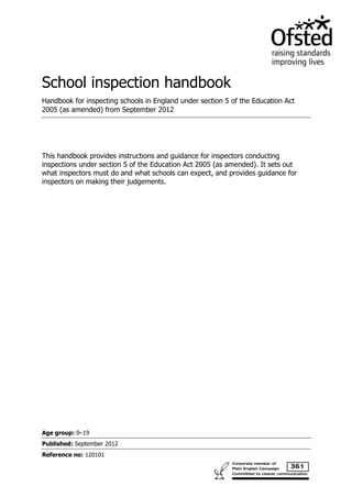 School inspection handbook
Handbook for inspecting schools in England under section 5 of the Education Act
2005 (as amended) from September 2012




This handbook provides instructions and guidance for inspectors conducting
inspections under section 5 of the Education Act 2005 (as amended). It sets out
what inspectors must do and what schools can expect, and provides guidance for
inspectors on making their judgements.




Age group: 0–19
Published: September 2012
Reference no: 120101
 