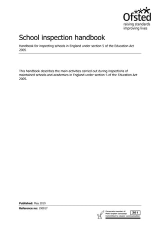 Published: May 2019
Reference no: 190017
School inspection handbook
Handbook for inspecting schools in England under section 5 of the Education Act
2005
This handbook describes the main activities carried out during inspections of
maintained schools and academies in England under section 5 of the Education Act
2005.
 