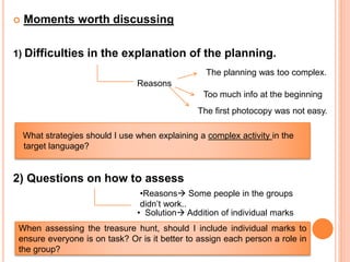  Moments worth discussing
1) Difficulties in the explanation of the planning.
What strategies should I use when explaining a complex activity in the
target language?
2) Questions on how to assess
Reasons
The planning was too complex.
Too much info at the beginning
The first photocopy was not easy.
•Reasons Some people in the groups
didn’t work..
• Solution Addition of individual marks
When assessing the treasure hunt, should I include individual marks to
ensure everyone is on task? Or is it better to assign each person a role in
the group?
 