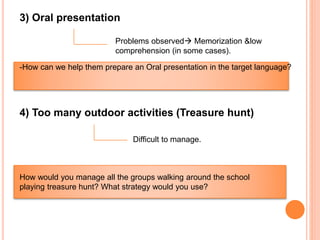 4) Too many outdoor activities (Treasure hunt)
Difficult to manage.
3) Oral presentation
-How can we help them prepare an Oral presentation in the target language?
Problems observed Memorization &low
comprehension (in some cases).
How would you manage all the groups walking around the school
playing treasure hunt? What strategy would you use?
 