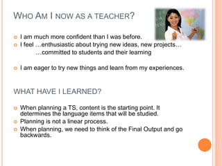 WHO AM I NOW AS A TEACHER?
 I am much more confident than I was before.
 I feel …enthusiastic about trying new ideas, new projects…
…committed to students and their learning
 I am eager to try new things and learn from my experiences.
WHAT HAVE I LEARNED?
 When planning a TS, content is the starting point. It
determines the language items that will be studied.
 Planning is not a linear process.
 When planning, we need to think of the Final Output and go
backwards.
 