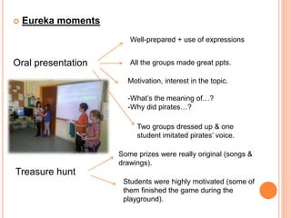  Eureka moments
Oral presentation
Well-prepared + use of expressions
All the groups made great ppts.
Motivation, interest in the topic.
-What’s the meaning of…?
-Why did pirates…?
Two groups dressed up & one
student imitated pirates’ voice.
Treasure hunt
Some prizes were really original (songs &
drawings).
Students were highly motivated (some of
them finished the game during the
playground).
 