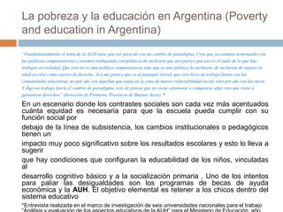 La pobreza y la educación en Argentina (Poverty
and education in Argentina)
“Fundamentalmente el tema de la AUH tiene que ver para mí con un cambio de paradigma. Creo que ya estamos terminando con
las políticascompensatoriasy estamos trabajando con políticasde inclusiónque nos parece que eso es el nudo de lo que hay
trabajar en realidad.Que esto no es una política compensatoria sino que es una políticade inclusión,de inclusión de sujetos en
edad escolarcomo sujetosde derecho. Acá me parece que es el puntapié inicial,que esto lleva un trabajo fuertecon las
comunidades educativas, no por ahí con aquellas que están en la zona de mayor vulnerabilidadsocial,sino por ahí con las otras.
Y digo un trabajo fuerteel cambio de paradigma, esto de pensar que no viene solamente a compensar algo sino que viene a
garantizarderechos” (dirección de Primaria, Provincia de Buenos Aires). *
En un escenario donde los contrastes sociales son cada vez más acentuados
cuánta equidad es necesaria para que la escuela pueda cumplir con su
función social por
debajo de la línea de subsistencia, los cambios institucionales o pedagógicos
tienen un
impacto muy poco significativo sobre los resultados escolares y esto lo lleva a
sugerir
que hay condiciones que configuran la educabilidad de los niños, vinculadas
al
desarrollo cognitivo básico y a la socialización primaria . Uno de los intentos
para paliar las desigualdades son los programas de becas de ayuda
económica y la AUH. El objetivo elemental es retener a los chicos dentro del
sistema educativo
*Entrevista realizada en el marco de investigación de seis universidades nacionales para el trabajo
 