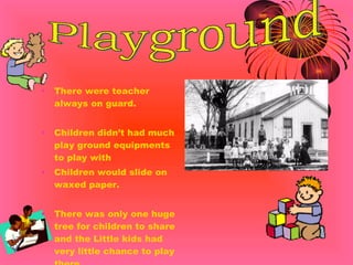 There were teacher always on guard. Children didn’t had much play ground equipments to play with Children would slide on waxed paper. There was only one huge tree for children to share and the Little kids had very little chance to play there. Playground 
