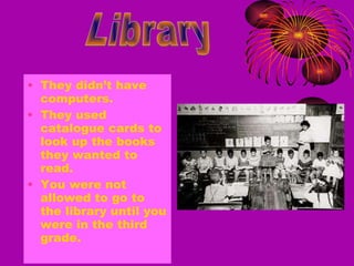 They didn’t have computers. They used catalogue cards to look up the books they wanted to read. You were not allowed to go to the library until you were in the third grade. Library 