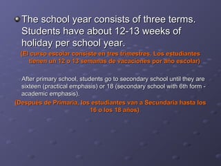The school year consists of three terms.
Students have about 12-13 weeks of
holiday per school year.
(El curso escolar consiste en tres trimestres. Los estudiantes
tienen un 12 o 13 semanas de vacaciones por año escolar)
After primary school, students go to secondary school until they are
sixteen (practical emphasis) or 18 (secondary school with 6th form academic emphasis).
(Después de Primaria, los estudiantes van a Secundaria hasta los
16 o los 18 años)

 