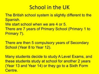 School in the UK
The British school system is slightly different to the
Spanish.
We start school when we are 4 or 5.
There are 7 years of Primary School (Primary 1 to
Primary 7).
There are then 5 compulsory years of Secondary
School (Year 8 to Year 12).
Many students decide to study A Level Exams, and
these students study at school for another 2 years
(Year 13 and Year 14) or they go to a Sixth Form
Centre.

 