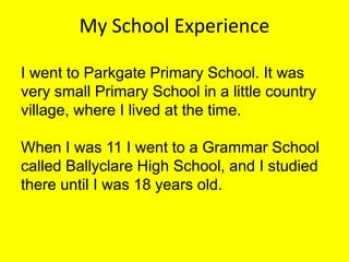 My School Experience
I went to Parkgate Primary School. It was
very small Primary School in a little country
village, where I lived at the time.
When I was 11 I went to a Grammar School
called Ballyclare High School, and I studied
there until I was 18 years old.

 