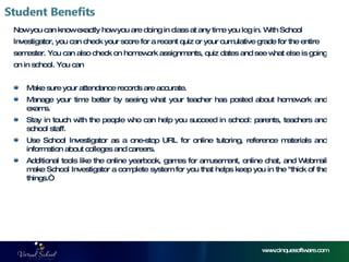 Now you can know exactly how you are doing in class at any time you log in. With School  Investigator, you can check your score for a recent quiz or your cumulative grade for the entire  semester. You can also check on homework assignments, quiz dates and see what else is going  on in school. You can Make sure your attendance records are accurate. Manage your time better by seeing what your teacher has posted about homework and exams. Stay in touch with the people who can help you succeed in school: parents, teachers and school staff. Use School Investigator as a one-stop URL for online tutoring, reference materials and information about colleges and careers. Additional tools like the online yearbook, games for amusement, online chat, and Webmail make School Investigator a complete system for you that helps keep you in the "thick of the things.“ www.cinquesoftware.com 
