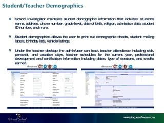 www.cinquesoftware.com School Investigator maintains student demographic information that includes: student's name, address, phone number, grade level, date of birth, religion, admission date, student ID number, and more.  Student demographics allows the user to print out demographic sheets, student mailing labels, birthday lists, vehicle listings.  Under the teacher desktop the admin/user can track teacher attendance including sick, personal, and vacation days, teacher schedules for the current year, professional development and certification information including dates, type of sessions, and credits earned. 