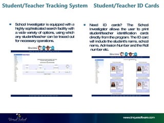 www.cinquesoftware.com School Investigator is equipped with a highly sophisticated search facility with a wide variety of options, using which any student/teacher can be traced out for necessary operations. Need ID cards? The School Investigator allows the user to print student/teacher identification cards directly from the program. The ID card will include the student's name, school name, Admission Number and the Roll  number etc. 