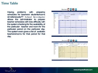 www.cinquesoftware.com Having problems with preparing schedules for teachers/ students/rooms simultaneously??  School Investigator  allows the administrator to prepare teacher schedules with less difficulty with the system checking for the availability of the particular  teacher and room for the particular period on the particular day. The system even gives a list of  available teachers/rooms for that period for that day. 